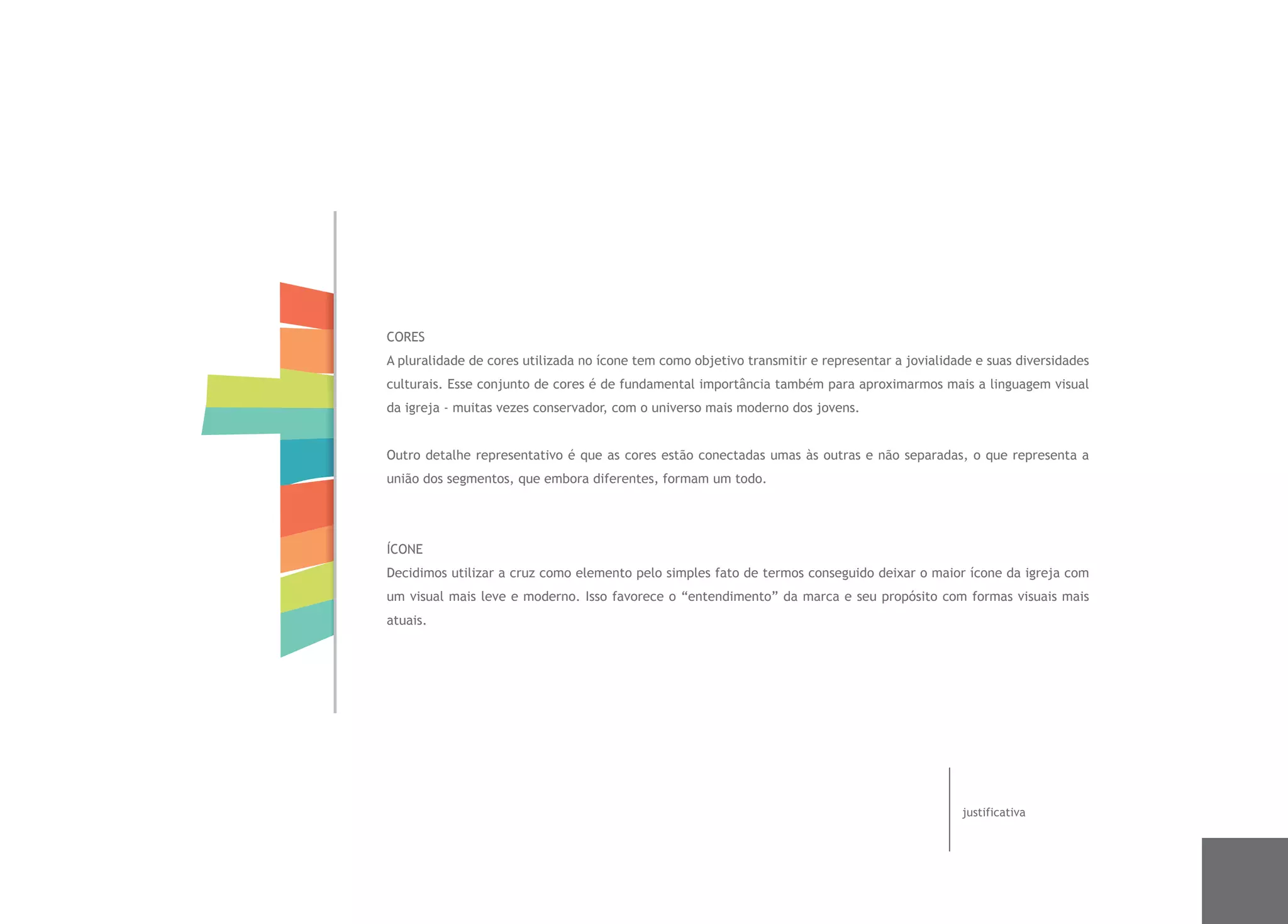CORES
A pluralidade de cores utilizada no ícone tem como objetivo transmitir e representar a jovialidade e suas diversidades
culturais. Esse conjunto de cores é de fundamental importância também para aproximarmos mais a linguagem visual
da igreja - muitas vezes conservador, com o universo mais moderno dos jovens.


Outro detalhe representativo é que as cores estão conectadas umas às outras e não separadas, o que representa a
união dos segmentos, que embora diferentes, formam um todo.




ÍCONE
Decidimos utilizar a cruz como elemento pelo simples fato de termos conseguido deixar o maior ícone da igreja com
um visual mais leve e moderno. Isso favorece o “entendimento” da marca e seu propósito com formas visuais mais
atuais.




                                                                                                justificativa
 