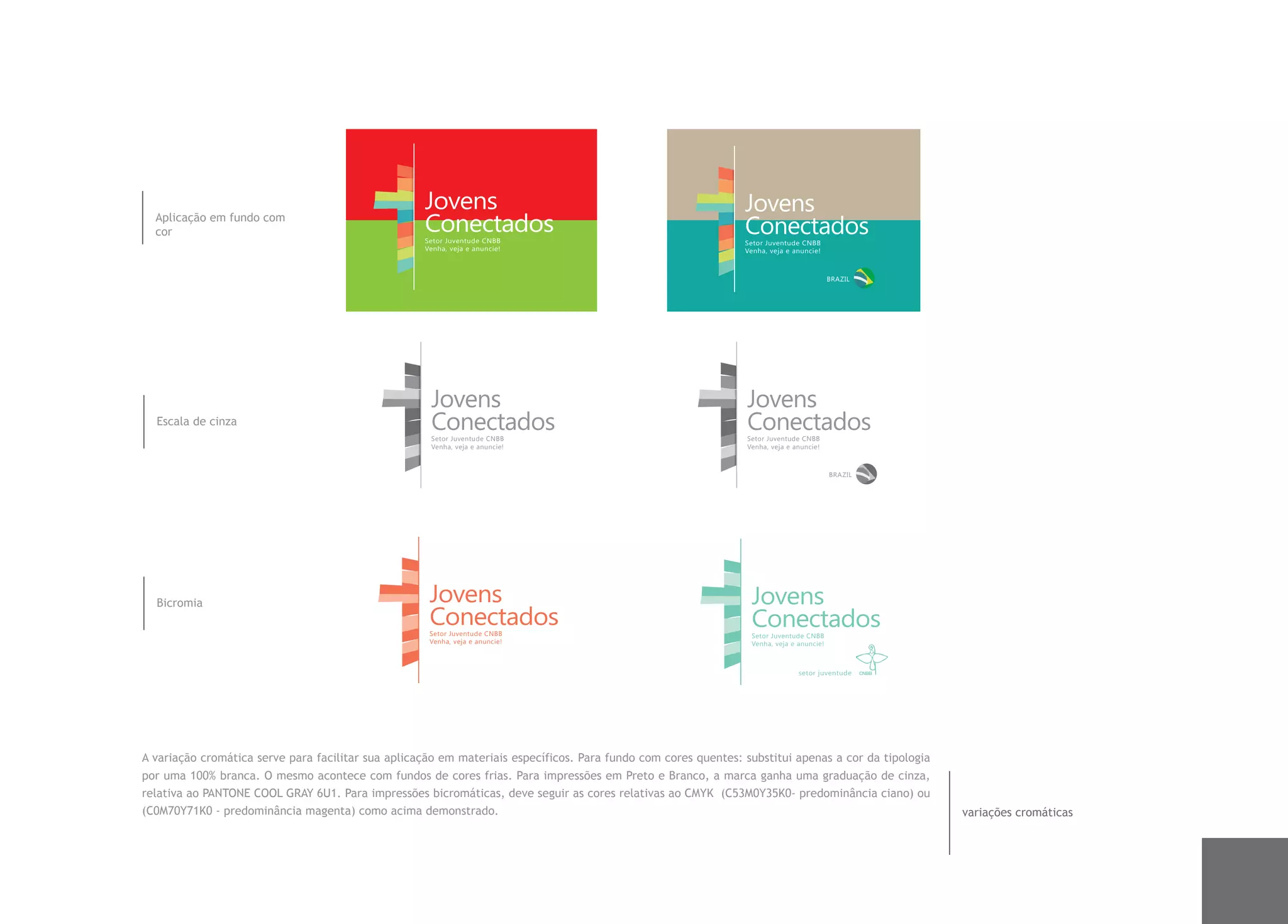 Jovens                                                      Jovens
  Aplicação em fundo com
  cor                                               Conectados
                                                    Setor Juventude CNBB
                                                                                                                Conectados
                                                                                                                Setor Juventude CNBB
                                                    Venha, veja e anuncie!                                      Venha, veja e anuncie!



                                                                                                                                          BRAZIL




                                                     Jovens                                                     Jovens
  Escala de cinza                                    Conectados
                                                     Setor Juventude CNBB
                                                                                                                Conectados
                                                                                                                Setor Juventude CNBB
                                                     Venha, veja e anuncie!                                     Venha, veja e anuncie!



                                                                                                                                          BRAZIL




  Bicromia                                           Jovens                                                      Jovens
                                                     Conectados
                                                     Setor Juventude CNBB
                                                                                                                 Conectados
                                                                                                                 Setor Juventude CNBB
                                                     Venha, veja e anuncie!                                      Venha, veja e anuncie!



                                                                                                                               setor juventude




A variação cromática serve para facilitar sua aplicação em materiais específicos. Para fundo com cores quentes: substitui apenas a cor da tipologia
por uma 100% branca. O mesmo acontece com fundos de cores frias. Para impressões em Preto e Branco, a marca ganha uma graduação de cinza,
relativa ao PANTONE COOL GRAY 6U1. Para impressões bicromáticas, deve seguir as cores relativas ao CMYK (C53M0Y35K0- predominância ciano) ou
(C0M70Y71K0 - predominância magenta) como acima demonstrado.                                                                                          variações cromáticas
 