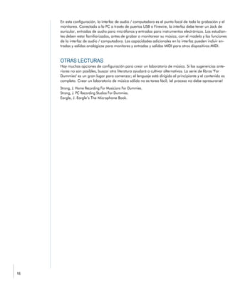 En esta configuración, la interfaz de audio / computadora es el punto focal de toda la grabación y el
monitoreo. Conectada a la PC a través de puertos USB o Firewire, la interfaz debe tener un Jack de
auricular, entradas de audio para micrófonos y entradas para instrumentos electrónicos. Los estudian-
tes deben estar familiarizados, antes de grabar o monitorear su música, con el modelo y las funciones
de la interfaz de audio / computadora. Las capacidades adicionales en la interfaz pueden incluir en-
tradas y salidas analógicas para monitores y entradas y salidas MIDI para otros dispositivos MIDI.
Hay muchas opciones de configuración para crear un laboratorio de música. Si las sugerencias ante-
riores no son posibles, buscar otra literatura ayudará a cultivar alternativas. La serie de libros "For
Dummies" es un gran lugar para comenzar; el lenguaje está dirigido al principiante y el contenido es
completo. Crear un laboratorio de música sólido no es tarea fácil; ¡el proceso no debe apresurarse!
Eargle, J. Eargle’s The Microphone Book.
 