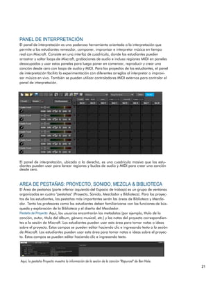El panel de interpretación es una poderosa herramienta orientada a la interpretación que
permite a los estudiantes remezclar, componer, improvisar e interpretar música en tiempo
real con Mixcraft. Consiste en una interfaz de cuadrícula, donde los estudiantes pueden
arrastrar y soltar loops de Mixcraft, grabaciones de audio e incluso regiones MIDI en paneles
desocupados y usar estos paneles para luego poner en comenzar, reproducir y crear una
canción desde cero con loops de audio y MIDI. Para los proyectos de los estudiantes, el panel
de interpretación facilita la experimentación con diferentes arreglos al interpretar o improvi-
sar música en vivo. También se pueden utilizar controladores MIDI externos para controlar el
panel de interpretación.
El panel de interpretación, ubicado a la derecha, es una cuadrícula masiva que los estu-
diantes pueden usar para lanzar regiones y bucles de audio y MIDI para crear una canción
desde cero.
El Área de pestañas (parte inferior izquierda del Espacio de trabajo) es un grupo de ventanas
organizadas en cuatro "pestañas" (Proyecto, Sonido, Mezclador y Biblioteca). Para los proyec-
tos de los estudiantes, las pestañas más importantes serán las áreas de Biblioteca y Mezcla-
dor. Tanto los profesores como los estudiantes deben familiarizarse con las funciones de bús-
queda y exploración de la Biblioteca y el diseño del Mezclador.
Aquí, los usuarios encontrarán los metadatos (por ejemplo, título de la
canción, autor, título del álbum, género musical, etc.) y las notas del proyecto correspondien-
tes a la sesión de Mixcraft. Los estudiantes pueden usar esta área para tomar notas o ideas
sobre el proyecto. Estos campos se pueden editar haciendo clic e ingresando texto a la sesión
de Mixcraft. Los estudiantes pueden usar esta área para tomar notas o ideas sobre el proyec-
to. Estos campos se pueden editar haciendo clic e ingresando texto.
 
