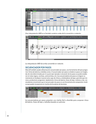 Una interpretación MIDI en el teclado numérico antes de la conversión a notación.
La interpretación MIDI de arriba convertida en notación.
Mixcraft también puede utilizarsecomo secuenciador por pasos, una herramienta útil para progra-
mar ritmos de batería y melodías cortas. El secuenciador por pasos se divide en pasos con longitu-
des de nota determinadas por el usuario (por ejemplo, la duración de los pasos se puede estable-
cer en notas negras, corcheas, semicorcheas, etc.) Los secuenciadores de pasos se integran co-
múnmente en hardware musical como cajas de ritmos y sintetizadores de bajo y permite que mú-
sicos y productores programen rápidamente ritmos de batería, líneas de bajo, motivos y más. Los
estudiantes encontrarán que el secuenciador de pasos es una herramienta de composición intuiti-
va que puede incorporarse en muchos de los planes de lecciones.
Los secuenciadores por pasos presentan una interfaz fácil y divertida para componer ritmos
de batería, líneas de bajo y melodías basados en patrones.
 