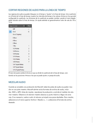 Cuando se completa una producción de Mixcraft, todas las pistas de audio se pueden mez-
clar en una pista maestra. Mixcraft admite varios formatos de archivo de audio, inclui-
dos .WAV y .MP3. Antes de mezclar, reproduzca la producción y controle el medidor de volu-
men maestro. Observe si el volumen maestro alcanza su punto máximo o llega a la zona
roja. Si es necesario, vuelva a subir el volumen principal unos pocos decibeles. Para mezclar,
seleccione en el menú superior Archivo> Mezclar a…> y seleccione el formato de archivo
deseado.
 