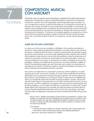 Finalmente, este es el capítulo que los educadores y estudiantes han estado esperando pa-
cientemente: ¡Composición musical con Mixcraft! El capítulo 7 examina los conceptos de
composición musical en forma de composición. Para los educadores que no cuentan con
una rica experiencia musical y no están familiarizados con la composición de canciones, la
estructura de la canción se divide en varios componentes comprensibles. A continuación, se
exploran varios enfoques hacia la composición de canciones utilizando una serie de estructu-
ras de canciones populares. Se anima a los estudiantes a adaptar estas estructuras durante
los esfuerzos de composición. Finalmente, como ejemplo específico, se proporciona un breve
tutorial sobre la composición basada en bucles con Mixcraft. Este tutorial final demuestra
cómo crear una canción de blues simple de 12 compases en minutos usando solo cuatro
bucles.
La música es una forma de arte compleja y multifacética. Como oyentes, aprendemos a
apreciar la música desde la perspectiva del espectador. A menudo, esta forma de discusión
enmascara o trivializa la lucha de escribir una pieza musical original. Sin embargo, empren-
der la tarea real de escribir una canción revela rápidamente tanto el desafío como la dificul-
tad de organizar notas y letras en una obra de arte significativa. Antes de embarcarse en el
viaje de la composición de canciones, los educadores y los estudiantes deben conocer las
estructuras básicas de una canción. A continuación se muestra un desglose de una canción
prototípica. Incluidas con las definiciones hay formas en que estos conceptos se reflejan en
Mixcraft. Los educadores pueden usar esta información para resaltar los componentes es-
tructurales de una canción. Finalmente, puede ser útil para los educadores acompañar una
lección haciendo que los estudiantes escuchen ejemplos.
Una canción es simplemente una composición musical que contiene palabras y se puede
organizar para incluir instrumentos musicales. El mundo moderno está lleno de canciones;
allá donde vamos escucharemos canciones de todos los géneros. Por lo tanto, debería ser
fácil involucrar a los estudiantes en una discusión sobre su música favorita. Probablemente
habrá una variedad de preferencias de estilo musical para debatir o acordar. Quizás esta
discusión podría luego ser empujada hacia una mirada a la historia de la canción y los cam-
bios que han ocurrido a medida que varios géneros de canciones han evolucionado durante
las últimas décadas y se han creado eras históricas y nuevas formas. En este punto, los estu-
diantes deben estar preparados para aprender que todas las diversas canciones sobre las
que han discutido apasionadamente tienen más en común de lo que parece; y que estas
canciones están vinculadas por muchos de los mismos componentes centrales comunes que
siguen:
 