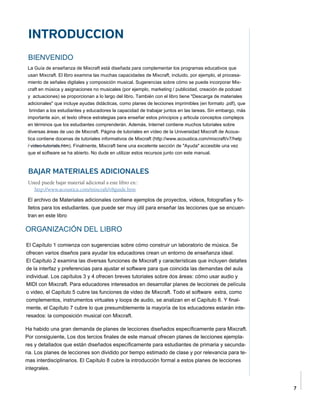 7
INTRODUCCION
BIENVENIDO
La Guía de enseñanza de Mixcraft está diseñada para complementar los programas educativos que
usan Mixcraft.El libro examina las muchas capacidades de Mixcraft, incluido, por ejemplo, el procesa-
miento de señales digitalesy composición musical. Sugerencias sobre cómo se puede incorporar Mix-
craft en músicay asignaciones no musicales (por ejemplo, marketing / publicidad, creación de podcast
y actuaciones) se proporcionan a lo largo del libro. También con el libro tiene"Descarga de materiales
adicionales" que incluye ayudas didácticas, como planes de lecciones imprimibles(en formato .pdf), que
brindan a los estudiantes y educadores la capacidad de trabajar juntos en las tareas.Sin embargo, más
importante aún, el texto ofrece estrategias para enseñar estos principios y articulaconceptos complejos
en términos que los estudiantes comprenderán. Además, Internet contiene muchostutoriales sobre
diversas áreas de uso de Mixcraft. Página de tutoriales en vídeo de la Universidad Mixcraft de Acous-
tica contiene docenas de tutoriales informativos de Mixcraft (http://www.acoustica.com/mixcraft/v7/help
/video-tutorials.htm). Finalmente, Mixcraft tiene una excelente sección de "Ayuda" accesible una vez
que el softwarese ha abierto. No dude en utilizar estos recursos junto con este manual.
BAJAR MATERIALES ADICIONALES
Usted puede bajar material adicional a este libro en::
	 http://www.acoustica.com/mixcraft/v8guide.htm
El archivo de Materiales adicionales contiene ejemplos de proyectos, videos, fotografías y fo-
lletos para los estudiantes.que puede ser muy útil para enseñar las lecciones que se encuen-
tran en este libro
ORGANIZACIÓN DEL LIBRO
.
El Capítulo 1 comienza con sugerencias sobre cómo construir un laboratorio de música. Se
ofrecen varios diseños para ayudarlos educadores crean un entorno de enseñanza ideal.
El Capítulo 2 examina las diversas funciones de Mixcrafty características que incluyen detalles
de la interfaz y preferencias para ajustar el software para que coincidalas demandas del aula
individual. Los capítulos 3 y 4 ofrecen breves tutoriales sobre dosáreas: cómo usar audio y
MIDI con Mixcraft. Para educadores interesados en desarrollarplanes de lecciones de película
o video, el Capítulo 5 cubre las funciones de video de Mixcraft. Todo el software extra, como
complementos, instrumentos virtuales y loops de audio, se analizan en el Capítulo 6.Y final-
mente, el Capítulo 7 cubre lo que presumiblemente la mayoría de los educadores estarán inte-
resados: la composición musical con Mixcraft.
Ha habido una gran demanda de planes de lecciones diseñados específicamente para Mixcraft.
Por consiguiente,Los dos tercios finales de este manual ofrecen planes de lecciones ejempla-
res y detallados que están diseñadosespecíficamente para estudiantes de primaria y secunda-
ria. Los planes de lecciones sondividido por tiempo estimado de clase y por relevancia para te-
mas interdisciplinarios. El Capítulo 8cubre la introducción formal a estos planes de lecciones
integrales.
 