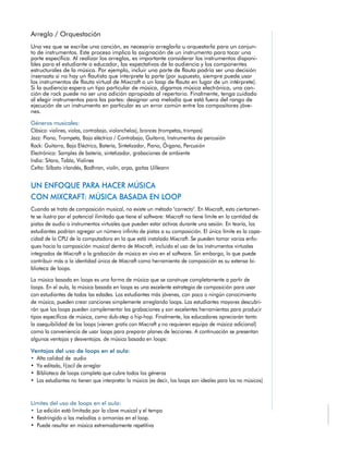 Una vez que se escribe una canción, es necesario arreglarla u orquestarla para un conjun-
to de instrumentos. Este proceso implica la asignación de un instrumento para tocar una
parte específica. Al realizar los arreglos, es importante considerar los instrumentos disponi-
bles para el estudiante o educador, las expectativas de la audiencia y los componentes
estructurales de la música. Por ejemplo, incluir una parte de flauta podría ser una decisión
insensata si no hay un flautista que interprete la parte (por supuesto, siempre puede usar
los instrumentos de flauta virtual de Mixcraft o un loop de flauta en lugar de un intérprete).
Si la audiencia espera un tipo particular de música, digamos música electrónica, una can-
ción de rock puede no ser una adición apropiada al repertorio. Finalmente, tenga cuidado
al elegir instrumentos para las partes: designar una melodía que está fuera del rango de
ejecución de un instrumento en particular es un error común entre los compositores jóve-
nes.
Géneros musicales:
 