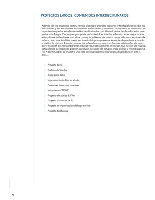 Además de los proyectos cortos, hemos diseñado grandes lecciones interdisciplinarias que los
educadores y los estudiantes encontrarán estimulantes y creativas. Aunque no es necesario, se
recomienda que los estudiantes estén familiarizados con Mixcraft antes de abordar estos pro-
yectos más largos. Dado que gran parte del material es interdisciplinario, sería mejor asociar
estos planes de lecciones con otros cursos (el software de música no es solo para lecciones de
música, sino que también puede ser invaluable para presentaciones de diapositivas y para la
creación de videos). Esperamos que los educadores encuentren formas adicionales de incor-
porar Mixcraft en otros programas educativos, especialmente en cursos que no son de música.
Estos planes de lecciones podrían conducir aun plan de estudios más diverso y multidisciplina-
rio. A continuación se muestra una lista de los proyectos más largos disponibles en este li-
bro:...
 