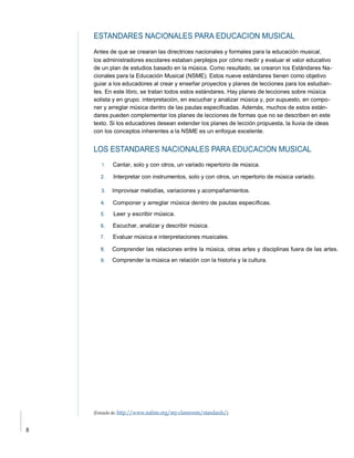 Antes de que se crearan las directrices nacionales y formales para la educación musical,
los administradores escolares estaban perplejos por cómo medir y evaluar el valor educativo
de un plan de estudios basado en la música. Como resultado, se crearon los Estándares Na-
cionales para la Educación Musical (NSME). Estos nueve estándares tienen como objetivo
guiar a los educadores al crear y enseñar proyectos y planes de lecciones para los estudian-
tes. En este libro, se tratan todos estos estándares. Hay planes de lecciones sobre música
solista y en grupo. interpretación, en escuchar y analizar música y, por supuesto, en compo-
ner y arreglar música dentro de las pautas especificadas. Además, muchos de estos están-
dares pueden complementar los planes de lecciones de formas que no se describen en este
texto. Si los educadores desean extender los planes de lección propuesta, la lluvia de ideas
con los conceptos inherentes a la NSME es un enfoque excelente.
Cantar, solo y con otros, un variado repertorio de música.
Interpretar con instrumentos, solo y con otros, un repertorio de música variado.
6.
Evaluar música e interpretaciones musicales.
Comprender las relaciones entre la música, otras artes y disciplinas fuera de las artes.
9.
 