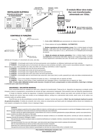 O módulo Mixer deve traba-
    INSTALAÇÃO ELÉTRICA                                                                                               lhar com transformador,
                                                                                                                       alimentado em 12Vac.




          CONTROLE E FUNÇÕES


                                                                        1 – Botão LIGA / DESLIGA para acionamento do módulo de comando.

                                                                        2 – Chave seletora de funções MANUAL / AUTOMÁTICO.

                                                                        3 – Botões reguladores de luminosidade e cores. Com o módulo ligado na função
                                                                        MANUAL, você pode criar seu próprio padrão de iluminação, ajustando as cores
                                                                        vermelho, verde e azul para (+) ou (-), até encontrar a cor desejada para iluminação
                                                                        da piscina.

                                                                        4 – Botão de seleção da função automático. Com o módulo ligado na função
                                                                        AUTOMÁTICO, ao pressionar este botão, segurar por 2 segundos e soltar, você fará
                                                                        a troca seqüencial e automática dos Leds, de acordo com a programação que está
definida em 5 funções e 4 sincronismo de cores, são elas:

         1ª FUNÇÃO – A iluminação será incolor de forma permanente como trabalham os refletores tradicionais sem lente colorida.
         2ª FUNÇÃO – A iluminação será um sincronismo de todas as cores primárias (vermelho, verde e azul) e secundárias (amarelo, magenta ou
lilás e ciano ou azul claro) passando por cada uma delas com mudança automática a cada 5 segundos.
         3ª FUNÇÃO – A iluminação será azul de forma permanente.
         4ª FUNÇÃO – A iluminação será verde de forma permanente.
         5ª FUNÇÃO – A iluminação será magenta (lilás) de forma permanente.
         6ª FUNÇÃO – A iluminação será ciano (azul claro) de forma permanente.
         7ª FUNÇÃO – A iluminação será um sincronismo das cores azul, ciano (azul claro) e verde, passando por cada uma delas constantemente de
forma automática.
         8ª FUNÇÃO – Com a troca rápida e freqüente de todas as cores, a iluminação terá um aspecto de festa.
         9ª FUNÇÃO – Todas as cores entram e saem rapidamente sem passagem prévia, a iluminação terá um aspecto de flash.
         OBS: O botão LIGA / DESLIGA também pode executar a função de trocar a programação no modo automático, basta ligar e desligar
o comando para cada troca de função.

         SEGURANÇA - DISJUNTOR RESIDUAL
         Este componente deve ser instalado em série com o disjuntor do transformador. Trata-se de um dispositivo de segurança e proteção contra
choques e danos no equipamento, provenientes de corrente de fuga e aterramento inadequado. Este acessório deve ser adquirido separadamente.
         A função do disjuntor residual de segurança, é desativar automaticamente o refletor sempre que existir uma corrente de fuga no circuito
elétrico. Quando isto ocorrer, faça uma revisão na sua instalação elétrica, verifique se o aterramento está correto, assim como, se os cabos e as
conexões estão em perfeito estado.
         Este DR deve ser de alta sensibilidade (corrente diferencial - residual / nominal não superior a 30mA. Sua não instalação implicará na perda
de garantia do produto. O módulo de comando, bem como, todos os componentes que fazem parte da instalação elétrica devem ser instalados em
local arejado e protegidos de umidade, chuva e respingos d’água.


           GARANTIA
            A Sodramar assegura a garantia contra qualquer defeito de material ou de fabricação que o produto apresentar no período de 12 meses contados a partir da
   data de aquisição, devidamente comprovada através da nota fiscal emitida pelo nosso distribuidor.
            Durante o período de vigência desta garantia, comprometemo-nos a trocar ou consertar gratuitamente as peças defeituosas, quando o seu exame técnico
   revelar a existência de defeitos de material ou fabricação.
            Para o cumprimento desta garantia, este produto deverá ser colocado na fábrica ou no revendedor mais próximo, correndo por conta do comprador as
   despesas inerentes de transporte, embalagem e seguro.
            Esta garantia não se aplica a quaisquer peças ou acessórios danificados por inundações, incêndios, componentes impróprios na instalação, ou ainda, casos
   imprevisíveis ou inevitáveis.
            Esta garantia também fica nula e sem efeito algum, caso este produto seja entregue para conserto a pessoas não autorizadas.
            Não nos responsabilizamos por danos ocorridos a este produto durante o transporte.
            Reservamo-nos o direito de promover alterações no produto sem prévio aviso ao usuário.
            Esta garantia somente será válida mediante a apresentação da nota fiscal de compra emitida contra o comprador inicial.

                                                          Para maiores informações consulte o site
                                                                   www.sodramar.com.br
 