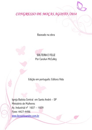 CONGRESSO DE MOÇAS AGOSTO /2014 
Baseado na obra 
SOLTEIRA E FELIZ 
Por Carolun McCulley 
Edição em português: Editora Vida 
Igreja Batista Central em Santo André – SP 
Ministério de Mulheres 
Av. Industrial nº 1607 – 1609 
Fone: 4427-4496 
www.ibcsantoandre.com.br 
 