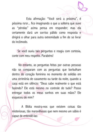 Esta afirmação: “Você será a próxima”, é 
péssima rsrsr... fico imaginando o que a solteira que ouve 
as “pérolas” acima pensa em responder; mas ela 
certamente dará um sorriso pálido como resposta e 
dirigirá o olhar para outra extremidade a fim de se livrar 
do incômodo. 
Se você ouviu tais perguntas e reagiu com cortesia, 
conte com meu respeito. Parabéns! 
No entanto, as perguntas feitas por outras pessoas 
não se comparam com as perguntas que borbulham 
dentro do coração feminino no momento de solidão em 
uma cerimônia de casamento ou tarde da noite, quando a 
casa está em silêncio: “Deus sabe realmente o que está 
fazendo? Ele está mesmo no controle de tudo? Posso 
entregar todos os meus sonhos em suas mãos? Ele 
esqueceu de mim? 
A Bíblia mostra-nos que existem coisas tão 
misteriosas, tão maravilhosas que nem mesmo um sábio é 
capaz de entendê-las: 
 