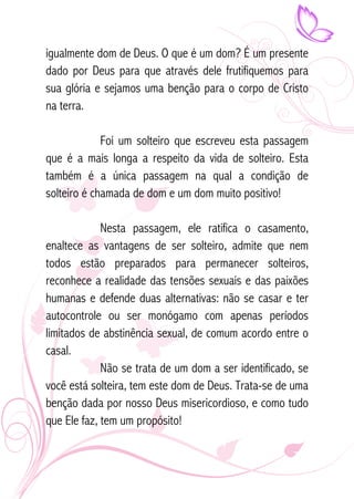 igualmente dom de Deus. O que é um dom? É um presente 
dado por Deus para que através dele frutifiquemos para 
sua glória e sejamos uma benção para o corpo de Cristo 
na terra. 
Foi um solteiro que escreveu esta passagem 
que é a mais longa a respeito da vida de solteiro. Esta 
também é a única passagem na qual a condição de 
solteiro é chamada de dom e um dom muito positivo! 
Nesta passagem, ele ratifica o casamento, 
enaltece as vantagens de ser solteiro, admite que nem 
todos estão preparados para permanecer solteiros, 
reconhece a realidade das tensões sexuais e das paixões 
humanas e defende duas alternativas: não se casar e ter 
autocontrole ou ser monógamo com apenas períodos 
limitados de abstinência sexual, de comum acordo entre o 
casal. 
Não se trata de um dom a ser identificado, se 
você está solteira, tem este dom de Deus. Trata-se de uma 
benção dada por nosso Deus misericordioso, e como tudo 
que Ele faz, tem um propósito! 
 
