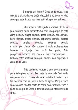 E quanto ao futuro? Deus pode mudar sua 
missão e chamado; ou então descobrirá no decorrer dos 
anos que estará cada vez mais satisfeita por ser solteira. 
Estar solteira está ligada a vontade de Deus 
para sua vida neste momento. Só isso! Não porque se está 
velha demais, magra demais, gorda demais, alta demais, 
baixa demais, quieta demais, expansiva demais, esperta 
demais, simples demais, exigente demais 
e assim por diante. Não porque há mais mulheres que 
homens na igreja que você faz parte; Não 
porque os homens não querem mais compromisso..... 
Embora estes motivos pareçam válidos, não superam a 
vontade de Deus. 
Não podemos receber o dom do casamento 
por mérito próprio, tudo faz parte da graça de Deus e do 
seu plano eterno. O dom de estar solteiro é dado com o 
fim do bem comum, para o bem da igreja. Porque você 
não é casada não faz parte do corpo? Ao contrário, você é 
parte do corpo de Cristo e tem uma função vital dentro da 
igreja! 
 