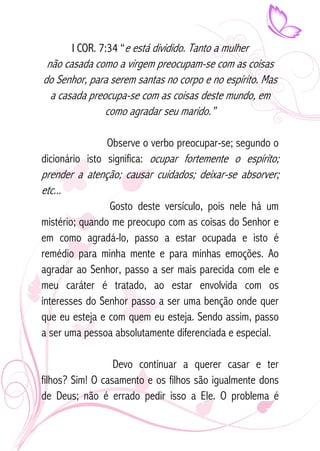 I COR. 7:34 “e está dividido. Tanto a mulher 
não casada como a virgem preocupam-se com as coisas 
do Senhor, para serem santas no corpo e no espírito. Mas 
a casada preocupa-se com as coisas deste mundo, em 
como agradar seu marido.” 
Observe o verbo preocupar-se; segundo o 
dicionário isto significa: ocupar fortemente o espírito; 
prender a atenção; causar cuidados; deixar-se absorver; 
etc... 
Gosto deste versículo, pois nele há um 
mistério; quando me preocupo com as coisas do Senhor e 
em como agradá-lo, passo a estar ocupada e isto é 
remédio para minha mente e para minhas emoções. Ao 
agradar ao Senhor, passo a ser mais parecida com ele e 
meu caráter é tratado, ao estar envolvida com os 
interesses do Senhor passo a ser uma benção onde quer 
que eu esteja e com quem eu esteja. Sendo assim, passo 
a ser uma pessoa absolutamente diferenciada e especial. 
Devo continuar a querer casar e ter 
filhos? Sim! O casamento e os filhos são igualmente dons 
de Deus; não é errado pedir isso a Ele. O problema é 
 