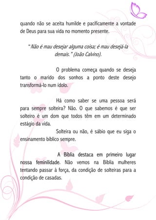 quando não se aceita humilde e pacificamente a vontade 
de Deus para sua vida no momento presente. 
“Não é mau desejar alguma coisa; é mau desejá-la 
demais.” (João Calvino). 
O problema começa quando se deseja 
tanto o marido dos sonhos a ponto deste desejo 
transformá-lo num ídolo. 
Há como saber se uma pessoa será 
para sempre solteira? Não. O que sabemos é que ser 
solteiro é um dom que todos têm em um determinado 
estágio da vida. 
Solteira ou não, é sábio que eu siga o 
ensinamento bíblico sempre. 
A Bíblia destaca em primeiro lugar 
nossa feminilidade. Não vemos na Bíblia mulheres 
tentando passar à força, da condição de solteiras para a 
condição de casadas. 
 