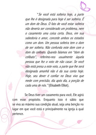 “Se você está solteira hoje, a parte 
que lhe é designada para hoje é ser solteira. É 
um dom de Deus. O fato de você estar solteira 
não deveria ser considerado um problema, nem 
o casamento uma coisa certa. Deus, em sua 
sabedoria e amor, concede ambos os estados 
como um dom. Um pessoa solteira tem o dom 
de ser solteira. Não confunda este dom com o 
dom do celibato. Quando falamos em “dom do 
celibato”, referimo-nos usualmente àquela 
pessoa que fez o voto de não casar. Se você 
não está presa a este voto, a parte que lhe será 
designada amanhã não é da sua conta hoje. 
Hoje, seu dever é confiar no Deus vivo que 
mede com precisão, dia após dia, a porção de 
cada uma de nós.” (Elisabeth Elliot). 
Se Deus tiver um casamento para você, Ele agirá 
com esse propósito. Enquanto isso é sábio que 
se viva ao máximo sua condição atual, seja uma benção no 
lugar em que você está e principalmente na igreja à qual 
pertence. 
 