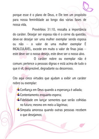 porque esse é o plano de Deus, e Ele tem um propósito 
para nossa feminilidade ao longo das várias fases de 
nossa vida. 
Provérbios 31:10, ressalta a importância 
do caráter. Desejar ser esposa não é o cerne da questão, 
deve-se desejar ser uma mulher exemplar sendo esposa 
ou não – o valor de uma mulher exemplar É 
INCALCULÁVEL, excede em muito o valor de finas joias – 
este deve ser o nosso desejo, este deve ser o nosso alvo. 
O caráter nobre ou exemplar não é 
comum; pertence a pessoas dignas e está acima de tudo o 
que é vil, desprezível, degradante ou desonroso. 
Cito aqui cinco virtudes que ajudam a exibir um caráter 
nobre ou exemplar: 
Confiança em Deus quando a esperança é adiada; 
Contentamento enquanto espera; 
Fidelidade em lançar sementes que serão colhidas 
no futuro; mesmo em meio a lágrimas; 
Simpatia amorosa quando outras pessoas recebem 
o que desejamos; 
 