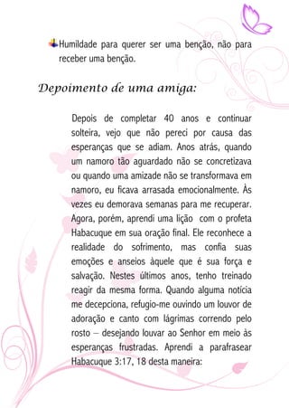 Humildade para querer ser uma benção, não para 
receber uma benção. 
Depoimento de uma amiga: 
Depois de completar 40 anos e continuar 
solteira, vejo que não pereci por causa das 
esperanças que se adiam. Anos atrás, quando 
um namoro tão aguardado não se concretizava 
ou quando uma amizade não se transformava em 
namoro, eu ficava arrasada emocionalmente. Às 
vezes eu demorava semanas para me recuperar. 
Agora, porém, aprendi uma lição com o profeta 
Habacuque em sua oração final. Ele reconhece a 
realidade do sofrimento, mas confia suas 
emoções e anseios àquele que é sua força e 
salvação. Nestes últimos anos, tenho treinado 
reagir da mesma forma. Quando alguma notícia 
me decepciona, refugio-me ouvindo um louvor de 
adoração e canto com lágrimas correndo pelo 
rosto – desejando louvar ao Senhor em meio às 
esperanças frustradas. Aprendi a parafrasear 
Habacuque 3:17, 18 desta maneira: 
 