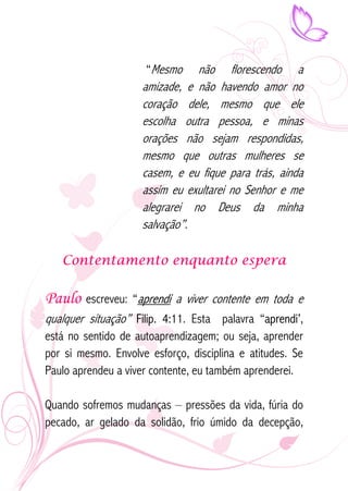 “Mesmo não florescendo a 
amizade, e não havendo amor no 
coração dele, mesmo que ele 
escolha outra pessoa, e minas 
orações não sejam respondidas, 
mesmo que outras mulheres se 
casem, e eu fique para trás, ainda 
assim eu exultarei no Senhor e me 
alegrarei no Deus da minha 
salvação”. 
Contentamento enquanto espera 
Paulo escreveu: “aprendi a viver contente em toda e 
qualquer situação” Filip. 4:11. Esta palavra “aprendi’, 
está no sentido de autoaprendizagem; ou seja, aprender 
por si mesmo. Envolve esforço, disciplina e atitudes. Se 
Paulo aprendeu a viver contente, eu também aprenderei. 
Quando sofremos mudanças – pressões da vida, fúria do 
pecado, ar gelado da solidão, frio úmido da decepção, 
 