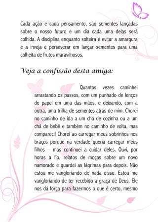 Cada ação e cada pensamento, são sementes lançadas 
sobre o nosso futuro e um dia cada uma delas será 
colhida. A disciplina enquanto solteira é evitar a amargura 
e a inveja e perseverar em lançar sementes para uma 
colheita de frutos maravilhosos. 
Veja a confissão desta amiga: 
Quantas vezes caminhei 
arrastando os passos, com um punhado de lenços 
de papel em uma das mãos, e deixando, com a 
outra, uma trilha de sementes atrás de mim. Chorei 
no caminho de ida a um chá de cozinha ou a um 
chá de bebê e também no caminho de volta, mas 
compareci! Chorei ao carregar meus sobrinhos nos 
braços porque na verdade queria carregar meus 
filhos – mas continuei a cuidar deles. Ouvi, por 
horas a fio, relatos de moças sobre um novo 
namorado e guardei as lágrimas para depois. Não 
estou me vangloriando de nada disso. Estou me 
vangloriando de ter recebido a graça de Deus. Ele 
nos dá força para fazermos o que é certo, mesmo 
 