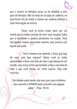 que o oceano de bênçãos secou ou foi reduzido a uma 
gota de bênçãos. Não se trata de um jogo de cadeiras, no 
qual ficarei em pé vendo o número de cadeiras diminuir a 
cada interrupção da música. 
Talvez você já tenha orado tanto por um 
marido que já esteja cansada de ouvir suas orações! Saiba 
que a humildade a ajudará perseverar na oração. Você 
não poderá realizar seu sonho sozinha; será preciso orar 
àquele que pode. 
Você costuma orar pedindo a Deus que faça 
de você uma boa esposa? Talvez você já tenha 
apresentado a Deus uma lista de tudo o que deseja em um 
marido, mas nunca tenha apresentado a Deus uma lista de 
tudo o que você deseja ser como esposa. Veja este 
versículo: 
“Um homem pode herdar dos seus pais casa e dinheiro, 
mas somente o SENHOR pode conceder uma esposa 
sábia” – Prov. 19:14. 
 