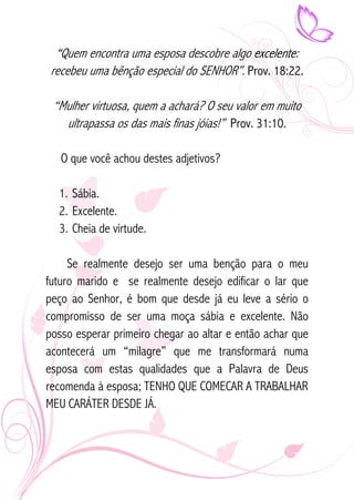 “Quem encontra uma esposa descobre algo excelente: 
recebeu uma bênção especial do SENHOR”. Prov. 18:22. 
“Mulher virtuosa, quem a achará? O seu valor em muito 
ultrapassa os das mais finas jóias!” Prov. 31:10. 
O que você achou destes adjetivos? 
1. Sábia. 
2. Excelente. 
3. Cheia de virtude. 
Se realmente desejo ser uma benção para o meu 
futuro marido e se realmente desejo edificar o lar que 
peço ao Senhor, é bom que desde já eu leve a sério o 
compromisso de ser uma moça sábia e excelente. Não 
posso esperar primeiro chegar ao altar e então achar que 
acontecerá um “milagre” que me transformará numa 
esposa com estas qualidades que a Palavra de Deus 
recomenda à esposa; TENHO QUE COMECAR A TRABALHAR 
MEU CARÁTER DESDE JÁ. 
 