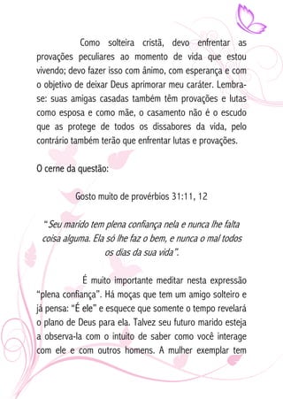 Como solteira cristã, devo enfrentar as 
provações peculiares ao momento de vida que estou 
vivendo; devo fazer isso com ânimo, com esperança e com 
o objetivo de deixar Deus aprimorar meu caráter. Lembra-se: 
suas amigas casadas também têm provações e lutas 
como esposa e como mãe, o casamento não é o escudo 
que as protege de todos os dissabores da vida, pelo 
contrário também terão que enfrentar lutas e provações. 
O cerne da questão: 
Gosto muito de provérbios 31:11, 12 
“Seu marido tem plena confiança nela e nunca lhe falta 
coisa alguma. Ela só lhe faz o bem, e nunca o mal todos 
os dias da sua vida”. 
É muito importante meditar nesta expressão 
“plena confiança”. Há moças que tem um amigo solteiro e 
já pensa: “É ele” e esquece que somente o tempo revelará 
o plano de Deus para ela. Talvez seu futuro marido esteja 
a observa-la com o intuito de saber como você interage 
com ele e com outros homens. A mulher exemplar tem 
 