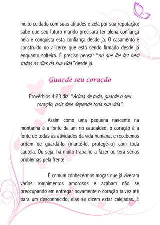 muito cuidado com suas atitudes e zela por sua reputação; 
sabe que seu futuro marido precisará ter plena confiança 
nela e conquista esta confiança desde já. O casamento é 
construído no alicerce que está sendo firmado desde já 
enquanto solteira. É preciso pensar “no que lhe faz bem 
todos os dias da sua vida” desde já. 
Guarde seu coração 
Provérbios 4:23 diz: “Acima de tudo, guarde o seu 
coração, pois dele depende toda sua vida”. 
Assim como uma pequena nascente na 
montanha é a fonte de um rio caudaloso, o coração é a 
fonte de todas as atividades da vida humana, e recebemos 
ordem de guardá-lo (mantê-lo, protegê-lo) com toda 
cautela. Ou seja, há muito trabalho a fazer ou terá sérios 
problemas pela frente. 
É comum conhecermos moças que já viveram 
vários rompimentos amorosos e acabam não se 
preocupando em entregar novamente o coração talvez até 
para um desconhecido; elas se dizem estar calejadas. É 
 