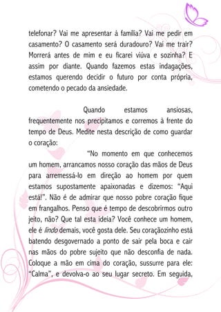 telefonar? Vai me apresentar à família? Vai me pedir em 
casamento? O casamento será duradouro? Vai me trair? 
Morrerá antes de mim e eu ficarei viúva e sozinha? E 
assim por diante. Quando fazemos estas indagações, 
estamos querendo decidir o futuro por conta própria, 
cometendo o pecado da ansiedade. 
Quando estamos ansiosas, 
frequentemente nos precipitamos e corremos à frente do 
tempo de Deus. Medite nesta descrição de como guardar 
o coração: 
“No momento em que conhecemos 
um homem, arrancamos nosso coração das mãos de Deus 
para arremessá-lo em direção ao homem por quem 
estamos supostamente apaixonadas e dizemos: “Aqui 
está!”. Não é de admirar que nosso pobre coração fique 
em frangalhos. Penso que é tempo de descobrirmos outro 
jeito, não? Que tal esta ideia? Você conhece um homem, 
ele é lindo demais, você gosta dele. Seu coraçãozinho está 
batendo desgovernado a ponto de sair pela boca e cair 
nas mãos do pobre sujeito que não desconfia de nada. 
Coloque a mão em cima do coração, sussurre para ele: 
“Calma”, e devolva-o ao seu lugar secreto. Em seguida, 
 