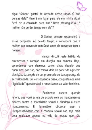 diga: “Senhor, gostei de verdade desse rapaz. O que 
pensas dele? Haverá um lugar para ele em minha vida? 
Será ele o escolhido para mim? Devo prosseguir ou é 
melhor não perder tempo com ele”? 
O Senhor sempre responderá a 
estas perguntas no devido tempo e concederá paz à 
mulher que conversar com Deus antes de conversar com o 
homem. 
Vamos discutir este hábito de 
arremessar o coração em direção aos homens. Hoje, 
aprendemos que devemos correr atrás daquilo que 
queremos; por isso, não temos ideia do poder de agir com 
discrição, da alegria de ser procurada ou da segurança de 
ser valorizada. Em consequência disso, conquistamos uma 
“igualdade” questionável e renunciamos ao valor feminino. 
Realmente espero querida 
leitora, que você esteja de acordo com os mandamentos 
bíblicos contra a imoralidade sexual e obedeça a estes 
mandamentos. É lamentável observar que a 
irresponsabilidade com a conduta sexual não seja mais 
uma realidade apenas na vida de moças que não 
 