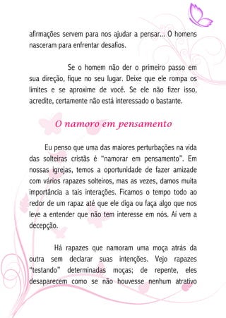 afirmações servem para nos ajudar a pensar... O homens 
nasceram para enfrentar desafios. 
Se o homem não der o primeiro passo em 
sua direção, fique no seu lugar. Deixe que ele rompa os 
limites e se aproxime de você. Se ele não fizer isso, 
acredite, certamente não está interessado o bastante. 
O namoro em pensamento 
Eu penso que uma das maiores perturbações na vida 
das solteiras cristãs é “namorar em pensamento”. Em 
nossas igrejas, temos a oportunidade de fazer amizade 
com vários rapazes solteiros, mas as vezes, damos muita 
importância a tais interações. Ficamos o tempo todo ao 
redor de um rapaz até que ele diga ou faça algo que nos 
leve a entender que não tem interesse em nós. Aí vem a 
decepção. 
Há rapazes que namoram uma moça atrás da 
outra sem declarar suas intenções. Vejo rapazes 
“testando” determinadas moças; de repente, eles 
desaparecem como se não houvesse nenhum atrativo 
 