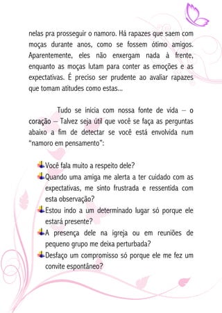 nelas pra prosseguir o namoro. Há rapazes que saem com 
moças durante anos, como se fossem ótimo amigos. 
Aparentemente, eles não enxergam nada à frente, 
enquanto as moças lutam para conter as emoções e as 
expectativas. É preciso ser prudente ao avaliar rapazes 
que tomam atitudes como estas... 
Tudo se inicia com nossa fonte de vida – o 
coração – Talvez seja útil que você se faça as perguntas 
abaixo a fim de detectar se você está envolvida num 
“namoro em pensamento”: 
Você fala muito a respeito dele? 
Quando uma amiga me alerta a ter cuidado com as 
expectativas, me sinto frustrada e ressentida com 
esta observação? 
Estou indo a um determinado lugar só porque ele 
estará presente? 
A presença dele na igreja ou em reuniões de 
pequeno grupo me deixa perturbada? 
Desfaço um compromisso só porque ele me fez um 
convite espontâneo? 
 
