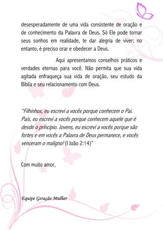desesperadamente de uma vida consistente de oração e 
de conhecimento da Palavra de Deus. Só Ele pode tornar 
seus sonhos em realidade, te dar alegria de viver; no 
entanto, é preciso orar e obedecer a Deus. 
Aqui apresentamos conselhos práticos e 
verdades eternas para você. Não permita que sua vida 
agitada enfraqueça sua vida de oração, seu estudo da 
Bíblia e seu relacionamento com Deus. 
“Filhinhos, eu escrevi a vocês porque conhecem o Pai. 
Pais, eu escrevi a vocês porque conhecem aquele que é 
desde o princípio. Jovens, eu escrevi a vocês porque são 
fortes e em vocês a Palavra de Deus permanece, e vocês 
venceram o maligno! (I João 2:14)” 
Com muito amor, 
Equipe Geração Mulher 
 