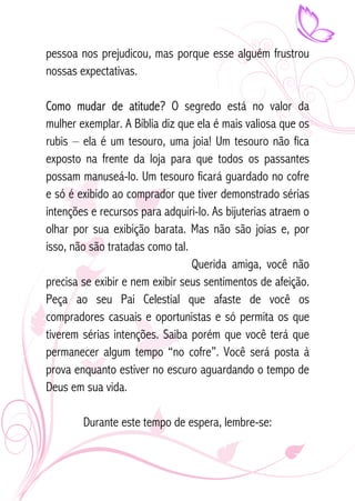 pessoa nos prejudicou, mas porque esse alguém frustrou 
nossas expectativas. 
Como mudar de atitude? O segredo está no valor da 
mulher exemplar. A Bíblia diz que ela é mais valiosa que os 
rubis – ela é um tesouro, uma joia! Um tesouro não fica 
exposto na frente da loja para que todos os passantes 
possam manuseá-lo. Um tesouro ficará guardado no cofre 
e só é exibido ao comprador que tiver demonstrado sérias 
intenções e recursos para adquiri-lo. As bijuterias atraem o 
olhar por sua exibição barata. Mas não são joias e, por 
isso, não são tratadas como tal. 
Querida amiga, você não 
precisa se exibir e nem exibir seus sentimentos de afeição. 
Peça ao seu Pai Celestial que afaste de você os 
compradores casuais e oportunistas e só permita os que 
tiverem sérias intenções. Saiba porém que você terá que 
permanecer algum tempo “no cofre”. Você será posta à 
prova enquanto estiver no escuro aguardando o tempo de 
Deus em sua vida. 
Durante este tempo de espera, lembre-se: 
 