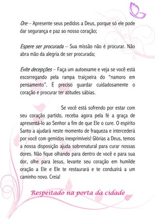 Ore – Apresente seus pedidos a Deus, porque só ele pode 
dar segurança e paz ao nosso coração; 
Espere ser procurada – Sua missão não é procurar. Não 
abra mão da alegria de ser procurada; 
Evite decepções – Faça um autoexame e veja se você está 
escorregando pela rampa traiçoeira do “namoro em 
pensamento”. É preciso guardar cuidadosamente o 
coração e procurar ter atitudes sábias. 
Se você está sofrendo por estar com 
seu coração partido, receba agora pela fé a graça de 
apresentá-lo ao Senhor a fim de que Ele o cure. O espírito 
Santo a ajudará neste momento de fraqueza e intercederá 
por você com gemidos inexprimíveis! Glórias a Deus, temos 
a nossa disposição ajuda sobrenatural para curar nossas 
dores. Não fique olhando para dentro de você e para sua 
dor, olhe para Jesus, levante seu coração em humilde 
oração a Ele e Ele te restaurará e te conduzirá a um 
caminho novo. Creia! 
Respeitado na porta da cidade 
 