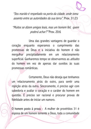 “Seu marido é respeitado na porta da cidade, onde toma 
assento entre as autoridades da sua terra”. Prov. 31:23 
“Muitos se dizem amigos leais, mas um homem fiel, quem 
poderá achar?” Prov. 20:6 
Uma das grandes vantagens de guardar o 
coração enquanto esperamos o cumprimento das 
promessas de Deus e a iniciativa do homem é não 
mergulhar precipitadamente em um relacionamento 
superficial. Ganharemos tempo se observarmos as atitudes 
do homem em vez de apenas dar ouvidos às suas 
promessas românticas. 
Certamente, Deus não deseja que tenhamos 
um relacionamento atrás do outro, para sentir uma 
rejeição atrás da outra. Sinceramente, é preciso agir com 
sabedoria e avaliar o coração e o caráter do homem em 
questão. É preciso ser racional e procurar provas de 
fidelidade antes de iniciar um namoro. 
O homem posto à prova - A mulher de provérbios 31 é 
esposa de um homem temente a Deus, toda a comunidade 
 