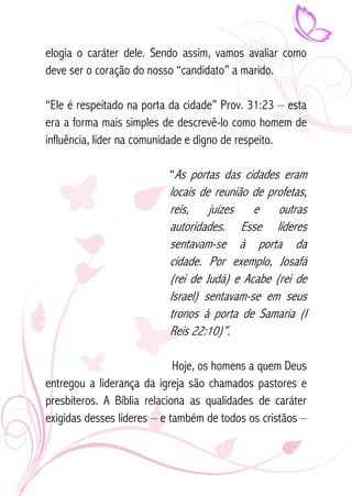 elogia o caráter dele. Sendo assim, vamos avaliar como 
deve ser o coração do nosso “candidato” a marido. 
“Ele é respeitado na porta da cidade” Prov. 31:23 – esta 
era a forma mais simples de descrevê-lo como homem de 
influência, líder na comunidade e digno de respeito. 
“As portas das cidades eram 
locais de reunião de profetas, 
reis, juízes e outras 
autoridades. Esse líderes 
sentavam-se à porta da 
cidade. Por exemplo, Josafá 
(rei de Judá) e Acabe (rei de 
Israel) sentavam-se em seus 
tronos à porta de Samaria (I 
Reis 22:10)”. 
Hoje, os homens a quem Deus 
entregou a liderança da igreja são chamados pastores e 
presbíteros. A Bíblia relaciona as qualidades de caráter 
exigidas desses líderes – e também de todos os cristãos – 
 