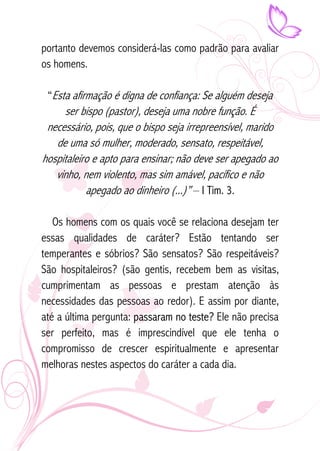portanto devemos considerá-las como padrão para avaliar 
os homens. 
“Esta afirmação é digna de confiança: Se alguém deseja 
ser bispo (pastor), deseja uma nobre função. É 
necessário, pois, que o bispo seja irrepreensível, marido 
de uma só mulher, moderado, sensato, respeitável, 
hospitaleiro e apto para ensinar; não deve ser apegado ao 
vinho, nem violento, mas sim amável, pacífico e não 
apegado ao dinheiro (...)” – I Tim. 3. 
Os homens com os quais você se relaciona desejam ter 
essas qualidades de caráter? Estão tentando ser 
temperantes e sóbrios? São sensatos? São respeitáveis? 
São hospitaleiros? (são gentis, recebem bem as visitas, 
cumprimentam as pessoas e prestam atenção às 
necessidades das pessoas ao redor). E assim por diante, 
até a última pergunta: passaram no teste? Ele não precisa 
ser perfeito, mas é imprescindível que ele tenha o 
compromisso de crescer espiritualmente e apresentar 
melhoras nestes aspectos do caráter a cada dia. 
 