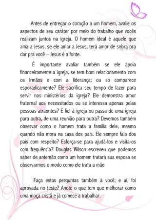 Antes de entregar o coração a um homem, avalie os 
aspectos de seu caráter por meio do trabalho que vocês 
realizam juntos na igreja. O homem ideal é aquele que 
ama a Jesus, se ele amar a Jesus, terá amor de sobra pra 
dar pra você – Jesus é a fonte. 
É importante avaliar também se ele apoia 
financeiramente a igreja, se tem bom relacionamento com 
os irmãos e com a liderança; ou só comparece 
esporadicamente? Ele sacrifica seu tempo de lazer para 
servir nos ministérios da igreja? Ele demonstra amor 
fraternal aos necessitados ou se interessa apenas pelas 
pessoas atraentes? É fiel à igreja ou passa de uma igreja 
para outra, de uma reunião para outra? Devemos também 
observar como o homem trata a família dele, mesmo 
quando não mora na casa dos pais. Ele sempre fala dos 
pais com respeito? Esforça-se para ajudá-los e visita-os 
com frequência? Douglas Wilson escreveu que podemos 
saber de antemão como um homem tratará sua esposa se 
observarmos o modo como ele trata a mãe. 
Faça estas perguntas também à você; e aí, foi 
aprovada no teste? Anote o que tem que melhorar como 
uma moça cristã e já comece a trabalhar. 
 