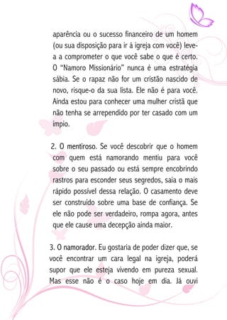 aparência ou o sucesso financeiro de um homem 
(ou sua disposição para ir à igreja com você) leve-a 
a comprometer o que você sabe o que é certo. 
O “Namoro Missionário” nunca é uma estratégia 
sábia. Se o rapaz não for um cristão nascido de 
novo, risque-o da sua lista. Ele não é para você. 
Ainda estou para conhecer uma mulher cristã que 
não tenha se arrependido por ter casado com um 
ímpio. 
2. O mentiroso. Se você descobrir que o homem 
com quem está namorando mentiu para você 
sobre o seu passado ou está sempre encobrindo 
rastros para esconder seus segredos, saia o mais 
rápido possível dessa relação. O casamento deve 
ser construído sobre uma base de confiança. Se 
ele não pode ser verdadeiro, rompa agora, antes 
que ele cause uma decepção ainda maior. 
3. O namorador. Eu gostaria de poder dizer que, se 
você encontrar um cara legal na igreja, poderá 
supor que ele esteja vivendo em pureza sexual. 
Mas esse não é o caso hoje em dia. Já ouvi 
 