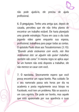 não pode ajudá-lo, ele precisa de ajuda 
profissional. 
6. O preguiçoso. Tenho uma amiga que, depois de 
casada, percebeu que ele não tinha planos de 
encontrar um trabalho estável. Ele havia planejado 
uma grande estratégia: Ficava em casa o dia todo 
jogando vídeo game enquanto sua esposa, 
profissional, trabalhava para pagar todas as contas. 
O apóstolo Paulo disse aos Tessalonicenses (3.10): 
"Quando ainda estávamos com vocês, nós lhes 
ordenamos isto: se alguém não quiser trabalhar, 
também não coma”. A mesma regra se aplica aqui: 
Se um homem não está disposto a trabalhar, ele 
não merece se casar com você. 
7. O narcisista. Sinceramente espero que você 
possa encontrar um rapaz bonito. Mas cuidado: Se 
o seu namorado passa seis horas por dia na 
academia e posta regularmente seus bíceps no 
Facebook, você tem um problema. Não se associe a 
um cara egoísta. Ele pode ser bonito, mas aquele 
que está apaixonado por sua aparência e suas 
 
