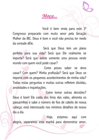 Moça... 
Você é bem vinda para este 3º 
Congresso preparado com muito amor pela Geração 
Mulher da IBC. Deus é bom e você não precisa ter medo 
da vontade dEle. 
Será que Deus tem um plano 
perfeito para sua vida? Será que Ele realmente se 
importa? Será que existe somente uma pessoa neste 
mundo com quem você pode casar? 
Como posso saber se devo 
casar? Com quem? Minha profissão? Será que Deus se 
importa com os pequenos acontecimentos de minha vida? 
Todas estas perguntas e muitas outras refletem dúvidas, 
ansiedades e inquietações. 
Como tomar outras decisões? 
Deus é bom! Ele cuida dos lírios dos vales, alimenta os 
passarinhos e sabe o número de fios de cabelo de nossa 
cabeça; está interessado nos mínimos detalhes de nosso 
dia a dia. 
Hoje, estamos aqui com 
alegria, separamos esta manhã para demonstrar amor, 
 