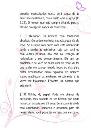 próprias necessidades nunca será capaz de te 
amar sacrificialmente, como Cristo ama a Igreja (Ef 
5.25). O homem que está sempre olhando para si 
mesmo no espelho nunca vai notar você. 
8. O abusador. Os homens com tendências 
abusivas não podem controlar sua raiva quando ela 
ferve. Se o rapaz com quem você está namorando 
tende a perder as estribeiras, seja com você ou 
com outras pessoas, não caia na tentação de 
racionalizar o seu comportamento. Ele tem um 
problema e se você se casar com ele você vai ter 
que andar em campo minado todos os dias para 
evitar desencadear outra explosão. Os homens 
irados machucam as mulheres verbalmente e às 
vezes até fisicamente. Encontre um homem que 
seja gentil. 
9. O filhinho do papai. Pode me chamar de 
antiquado, mas suspeito de um homem que ainda 
mora com os pais aos 35 anos. Se a sua mãe ainda 
está cozinhando, limpando e passando para ele 
nessa idade, você pode ter certeza que ele parou 
 