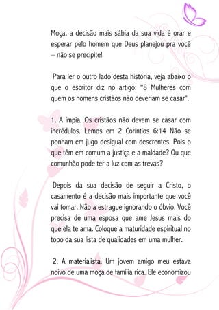Moça, a decisão mais sábia da sua vida é orar e 
esperar pelo homem que Deus planejou pra você 
– não se precipite! 
Para ler o outro lado desta história, veja abaixo o 
que o escritor diz no artigo: “8 Mulheres com 
quem os homens cristãos não deveriam se casar". 
1. A ímpia. Os cristãos não devem se casar com 
incrédulos. Lemos em 2 Coríntios 6:14 Não se 
ponham em jugo desigual com descrentes. Pois o 
que têm em comum a justiça e a maldade? Ou que 
comunhão pode ter a luz com as trevas? 
Depois da sua decisão de seguir a Cristo, o 
casamento é a decisão mais importante que você 
vai tomar. Não a estrague ignorando o óbvio. Você 
precisa de uma esposa que ame Jesus mais do 
que ela te ama. Coloque a maturidade espiritual no 
topo da sua lista de qualidades em uma mulher. 
2. A materialista. Um jovem amigo meu estava 
noivo de uma moça de família rica. Ele economizou 
 