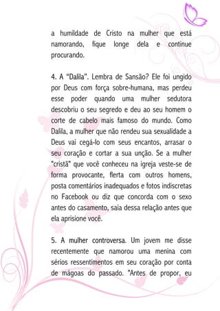 a humildade de Cristo na mulher que está 
namorando, fique longe dela e continue 
procurando. 
4. A “Dalila”. Lembra de Sansão? Ele foi ungido 
por Deus com força sobre-humana, mas perdeu 
esse poder quando uma mulher sedutora 
descobriu o seu segredo e deu ao seu homem o 
corte de cabelo mais famoso do mundo. Como 
Dalila, a mulher que não rendeu sua sexualidade a 
Deus vai cegá-lo com seus encantos, arrasar o 
seu coração e cortar a sua unção. Se a mulher 
"cristã" que você conheceu na igreja veste-se de 
forma provocante, flerta com outros homens, 
posta comentários inadequados e fotos indiscretas 
no Facebook ou diz que concorda com o sexo 
antes do casamento, saia dessa relação antes que 
ela aprisione você. 
5. A mulher controversa. Um jovem me disse 
recentemente que namorou uma menina com 
sérios ressentimentos em seu coração por conta 
de mágoas do passado. "Antes de propor, eu 
 