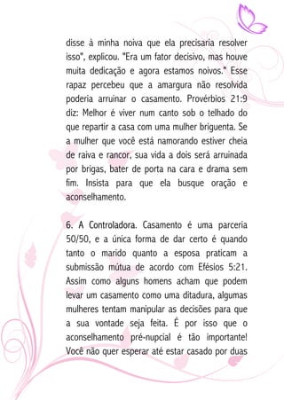 disse à minha noiva que ela precisaria resolver 
isso", explicou. "Era um fator decisivo, mas houve 
muita dedicação e agora estamos noivos." Esse 
rapaz percebeu que a amargura não resolvida 
poderia arruinar o casamento. Provérbios 21:9 
diz: Melhor é viver num canto sob o telhado do 
que repartir a casa com uma mulher briguenta. Se 
a mulher que você está namorando estiver cheia 
de raiva e rancor, sua vida a dois será arruinada 
por brigas, bater de porta na cara e drama sem 
fim. Insista para que ela busque oração e 
aconselhamento. 
6. A Controladora. Casamento é uma parceria 
50/50, e a única forma de dar certo é quando 
tanto o marido quanto a esposa praticam a 
submissão mútua de acordo com Efésios 5:21. 
Assim como alguns homens acham que podem 
levar um casamento como uma ditadura, algumas 
mulheres tentam manipular as decisões para que 
a sua vontade seja feita. É por isso que o 
aconselhamento pré-nupcial é tão importante! 
Você não quer esperar até estar casado por duas 
 