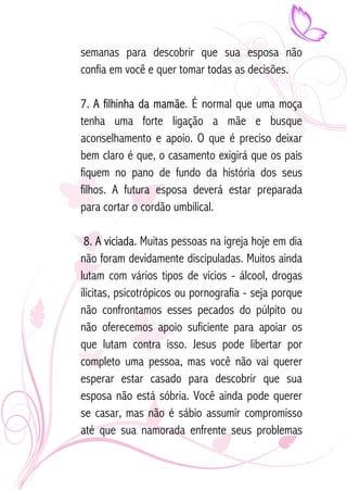 semanas para descobrir que sua esposa não 
confia em você e quer tomar todas as decisões. 
7. A filhinha da mamãe. É normal que uma moça 
tenha uma forte ligação a mãe e busque 
aconselhamento e apoio. O que é preciso deixar 
bem claro é que, o casamento exigirá que os pais 
fiquem no pano de fundo da história dos seus 
filhos. A futura esposa deverá estar preparada 
para cortar o cordão umbilical. 
8. A viciada. Muitas pessoas na igreja hoje em dia 
não foram devidamente discipuladas. Muitos ainda 
lutam com vários tipos de vícios - álcool, drogas 
ilícitas, psicotrópicos ou pornografia - seja porque 
não confrontamos esses pecados do púlpito ou 
não oferecemos apoio suficiente para apoiar os 
que lutam contra isso. Jesus pode libertar por 
completo uma pessoa, mas você não vai querer 
esperar estar casado para descobrir que sua 
esposa não está sóbria. Você ainda pode querer 
se casar, mas não é sábio assumir compromisso 
até que sua namorada enfrente seus problemas 
 