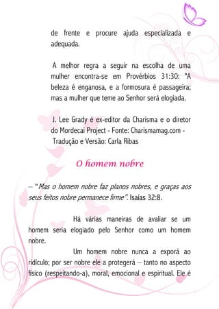 de frente e procure ajuda especializada e 
adequada. 
A melhor regra a seguir na escolha de uma 
mulher encontra-se em Provérbios 31:30: "A 
beleza é enganosa, e a formosura é passageira; 
mas a mulher que teme ao Senhor será elogiada. 
J. Lee Grady é ex-editor da Charisma e o diretor 
do Mordecai Project - Fonte: Charismamag.com - 
Tradução e Versão: Carla Ribas 
O homem nobre 
– “Mas o homem nobre faz planos nobres, e graças aos 
seus feitos nobre permanece firme”. Isaías 32:8. 
Há várias maneiras de avaliar se um 
homem seria elogiado pelo Senhor como um homem 
nobre. 
Um homem nobre nunca a exporá ao 
ridículo; por ser nobre ele a protegerá – tanto no aspecto 
físico (respeitando-a), moral, emocional e espiritual. Ele é 
 