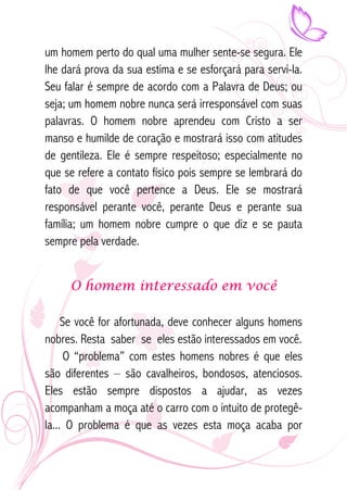 um homem perto do qual uma mulher sente-se segura. Ele 
lhe dará prova da sua estima e se esforçará para servi-la. 
Seu falar é sempre de acordo com a Palavra de Deus; ou 
seja; um homem nobre nunca será irresponsável com suas 
palavras. O homem nobre aprendeu com Cristo a ser 
manso e humilde de coração e mostrará isso com atitudes 
de gentileza. Ele é sempre respeitoso; especialmente no 
que se refere a contato físico pois sempre se lembrará do 
fato de que você pertence a Deus. Ele se mostrará 
responsável perante você, perante Deus e perante sua 
família; um homem nobre cumpre o que diz e se pauta 
sempre pela verdade. 
O homem interessado em você 
Se você for afortunada, deve conhecer alguns homens 
nobres. Resta saber se eles estão interessados em você. 
O “problema” com estes homens nobres é que eles 
são diferentes – são cavalheiros, bondosos, atenciosos. 
Eles estão sempre dispostos a ajudar, as vezes 
acompanham a moça até o carro com o intuito de protegê-la... 
O problema é que as vezes esta moça acaba por 
 