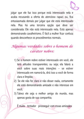 julgar que ele faz isso porque está interessado nela e 
acaba recusando a oferta do atencioso rapaz; ou, fica 
entusiasmada demais por julgar que ele está interessado 
nela. Mas há uma terceira opção que deve ser 
considerada: Ele não está interessado nela. Está apenas 
demonstrando cavalheirismo. É fácil a mulher ficar confusa 
quando desconhece os procedimentos normais. 
Algumas verdades sobre o homem de 
caráter nobre: 
1) Se o homem nobre estiver interessado em você, ele 
terá atitudes transparentes; ou seja; ela falará a 
você sobre suas reais intenções – se estiver 
interessado em namorá-la, dirá isso a você de forma 
clara e límpida; 
2) Se ele não for claro e não disser nada, certamente 
ele está demonstrando amizade e não interesse em 
você; 
3) Talvez ele seja o melhor amigo do mundo, mas 
apenas gosta de sua companhia; 
É muito tentador prosseguir com essas amizades 
 