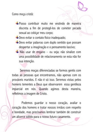 Como moça cristã: 
Posso contribuir muito me vestindo de maneira 
discreta a fim de protegê-los de cometer pecado 
sexual ao cobiçar meu corpo; 
Devo evitar o contato físico inadequado; 
Devo evitar palavras com duplo sentido que possam 
despertar a imaginação e o pensamento lascivo; 
Não usar de engano – ou seja; não sinalize com 
uma possibilidade de relacionamento se esta não for 
sua intenção. 
Seremos moças diferenciadas se formos gentis com 
todas as pessoas que encontramos, não apenas com os 
prováveis maridos. E não é só isso. Seremos vistas pelos 
homens tementes a Deus que observarem essa gentileza 
imparcial em nós. Quando agimos desta maneira, 
refletimos a imagem de Cristo. 
Podemos guardar o nosso coração, avaliar o 
coração dos homens e tratar nossos irmãos com respeito 
e bondade, mas precisamos lembrar também de construir 
um alicerce sólido para o nosso futuro casamento. 
 